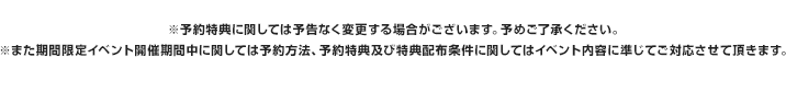 ※予約特典に関しては予告なく変更する場合がございます。予めご了承ください。※また期間限定イベント開催期間中に関しては予約方法、予約特典及び特典配布条件に関してはイベント内容に準じてご対応させて頂きます。