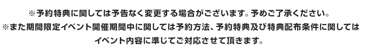 ※また期間限定イベント開催期間中に関しては予約方法、予約特典及び特典配布条件に関してはイベント内容に準じてご対応させて頂きます。