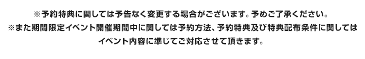 ※予約特典に関しては予告なく変更する場合がございます。予めご了承ください。※また期間限定イベント開催期間中に関しては予約方法、予約特典及び特典配布条件に関してはイベント内容に準じてご対応させて頂きます。